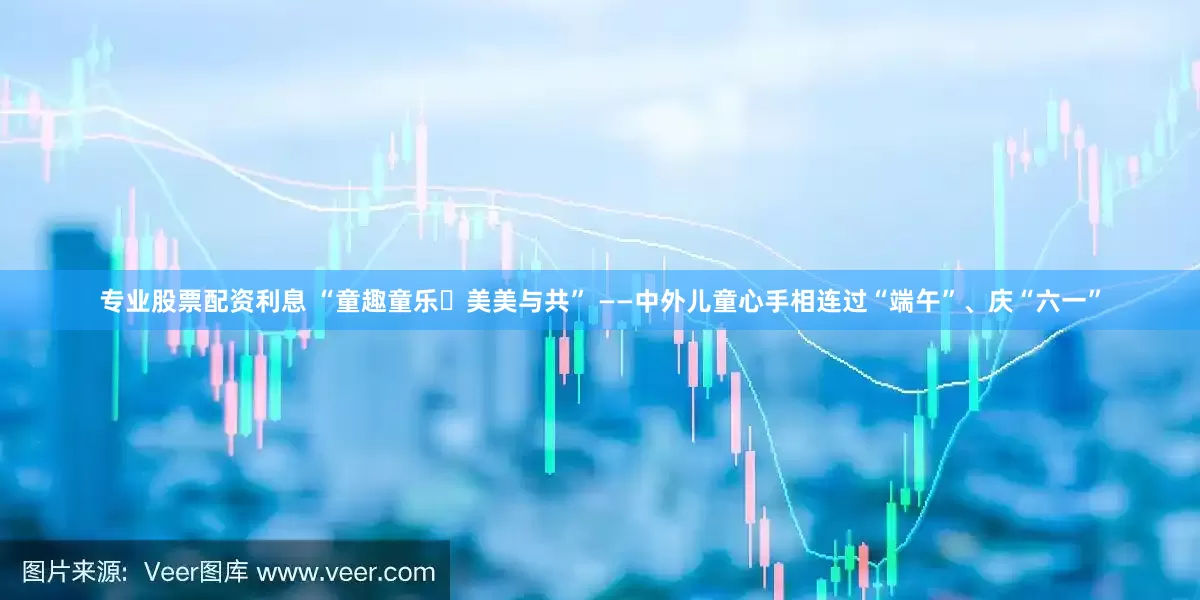 专业股票配资利息 “童趣童乐・美美与共” ——中外儿童心手相连过“端午”、庆“六一”