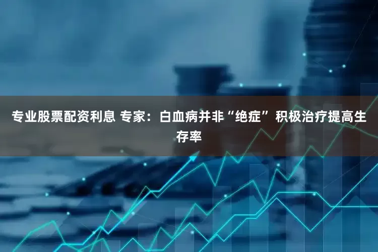 专业股票配资利息 专家：白血病并非“绝症” 积极治疗提高生存率