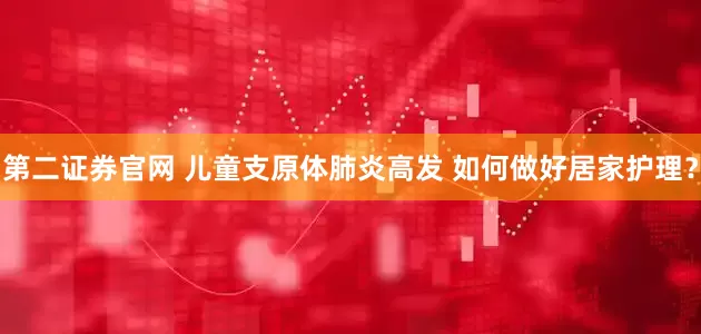第二证券官网 儿童支原体肺炎高发 如何做好居家护理？
