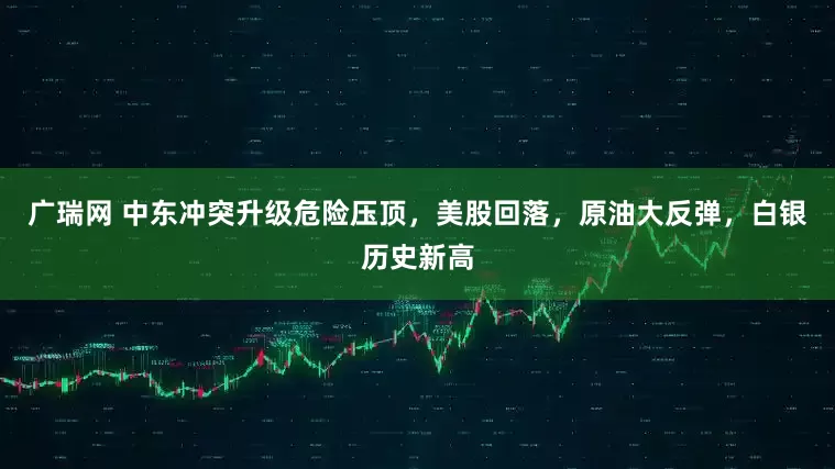 广瑞网 中东冲突升级危险压顶，美股回落，原油大反弹，白银历史新高