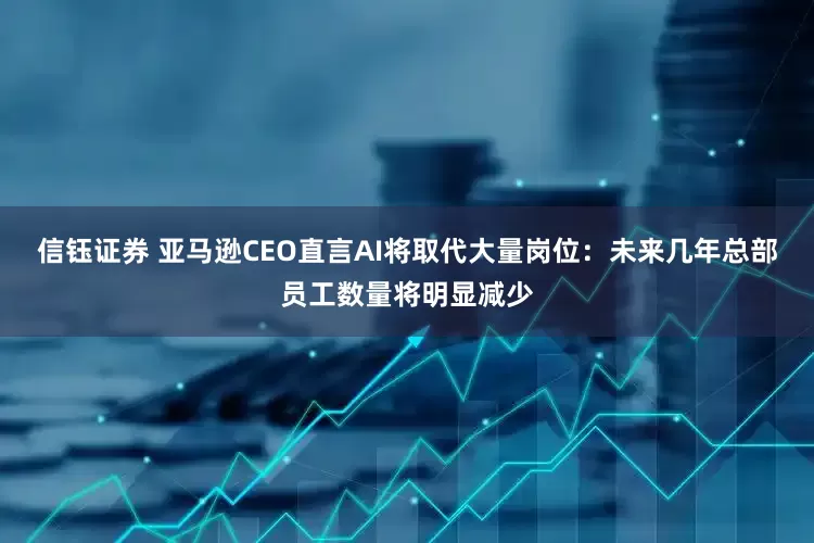 信钰证券 亚马逊CEO直言AI将取代大量岗位：未来几年总部员工数量将明显减少
