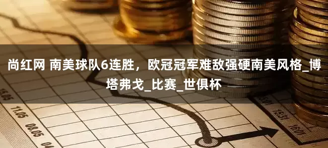 尚红网 南美球队6连胜，欧冠冠军难敌强硬南美风格_博塔弗戈_比赛_世俱杯