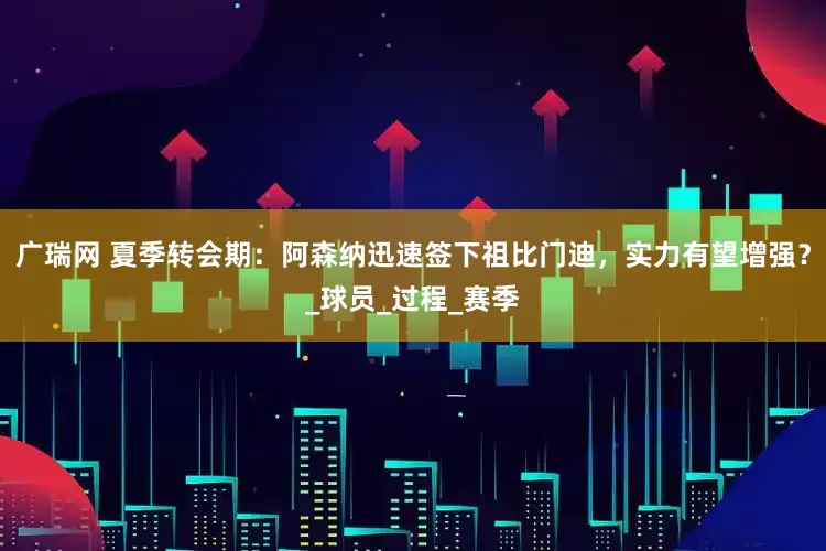 广瑞网 夏季转会期：阿森纳迅速签下祖比门迪，实力有望增强？_球员_过程_赛季