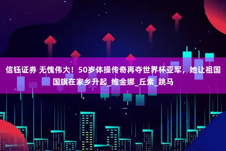 信钰证券 无愧伟大！50岁体操传奇再夺世界杯亚军，她让祖国国旗在家乡升起_维金娜_丘索_跳马