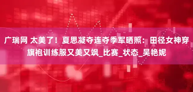广瑞网 太美了！夏思凝夺连夺季军晒照：田径女神穿旗袍训练服又美又飒_比赛_状态_吴艳妮