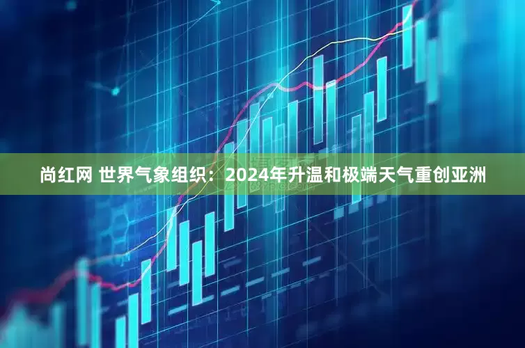 尚红网 世界气象组织：2024年升温和极端天气重创亚洲