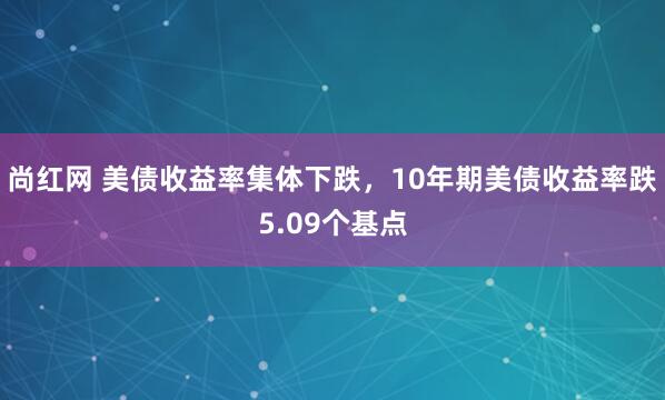 尚红网 美债收益率集体下跌，10年期美债收益率跌5.09个基点