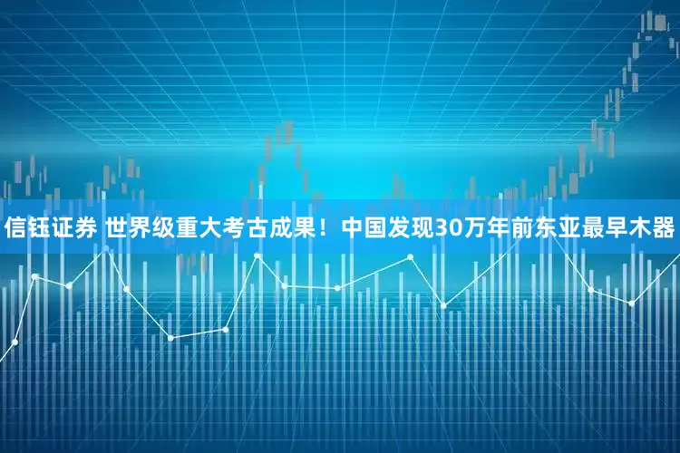 信钰证券 世界级重大考古成果！中国发现30万年前东亚最早木器