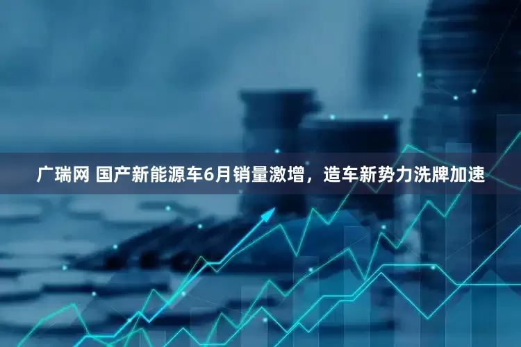 广瑞网 国产新能源车6月销量激增，造车新势力洗牌加速