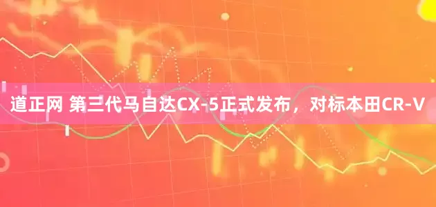 道正网 第三代马自达CX-5正式发布，对标本田CR-V