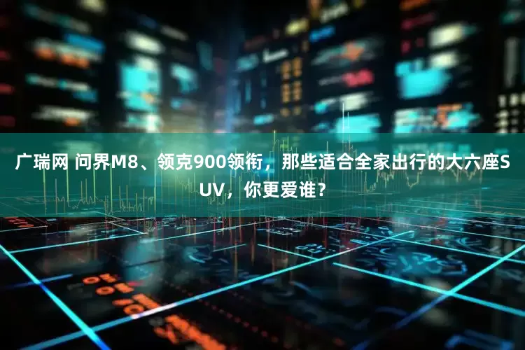 广瑞网 问界M8、领克900领衔，那些适合全家出行的大六座SUV，你更爱谁？