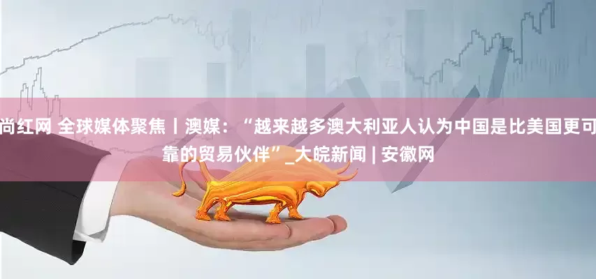 尚红网 全球媒体聚焦丨澳媒：“越来越多澳大利亚人认为中国是比美国更可靠的贸易伙伴”_大皖新闻 | 安徽网