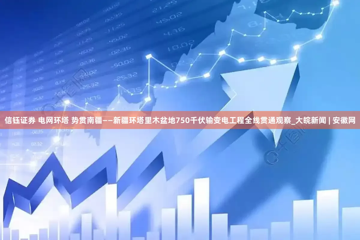 信钰证券 电网环塔 势贯南疆——新疆环塔里木盆地750千伏输变电工程全线贯通观察_大皖新闻 | 安徽网