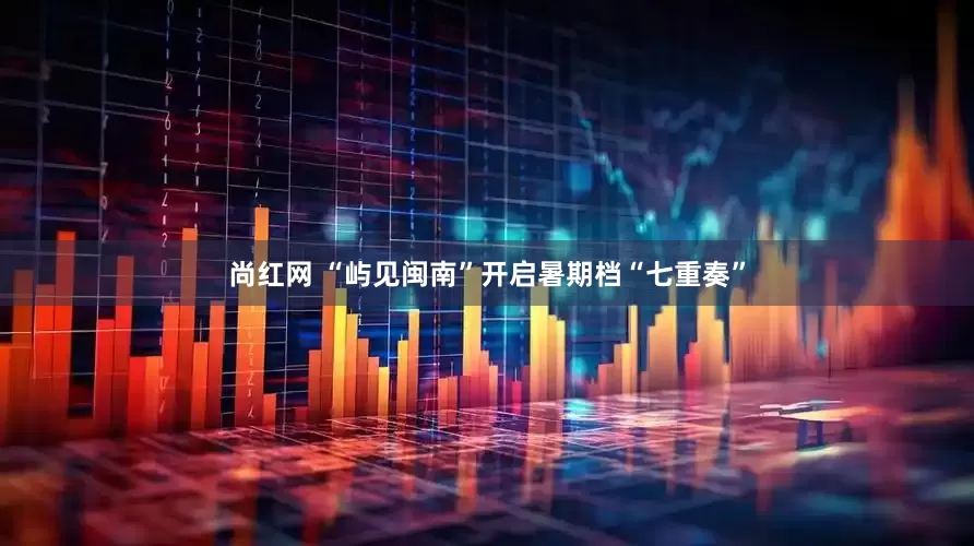 尚红网 “屿见闽南”开启暑期档“七重奏”