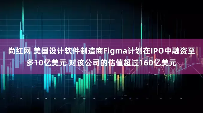尚红网 美国设计软件制造商Figma计划在IPO中融资至多10亿美元 对该公司的估值超过160亿美元