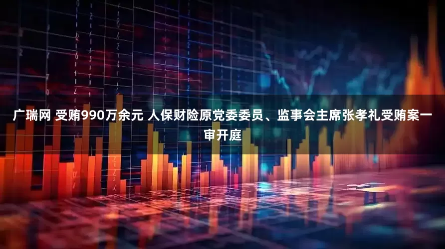 广瑞网 受贿990万余元 人保财险原党委委员、监事会主席张孝礼受贿案一审开庭