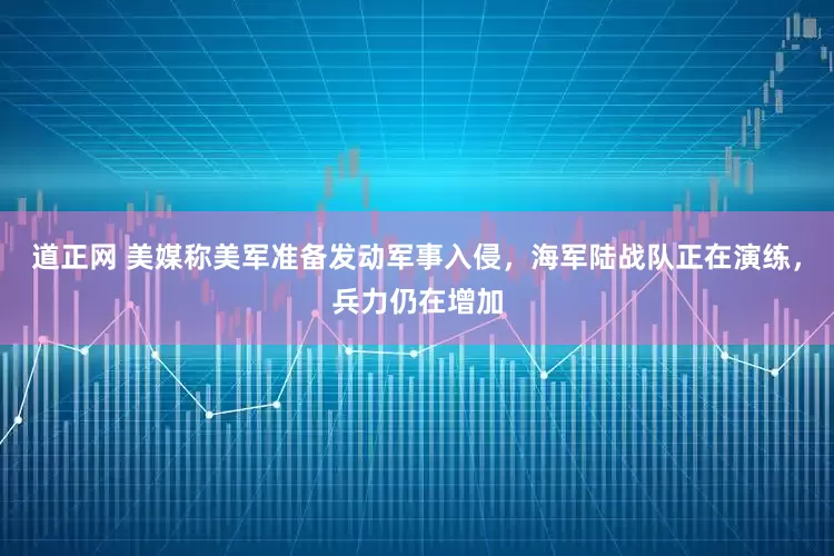 道正网 美媒称美军准备发动军事入侵，海军陆战队正在演练，兵力仍在增加