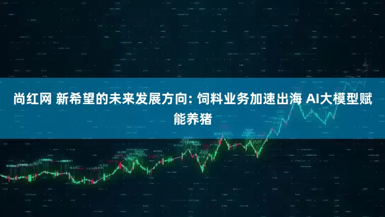 尚红网 新希望的未来发展方向: 饲料业务加速出海 AI大模型赋能养猪