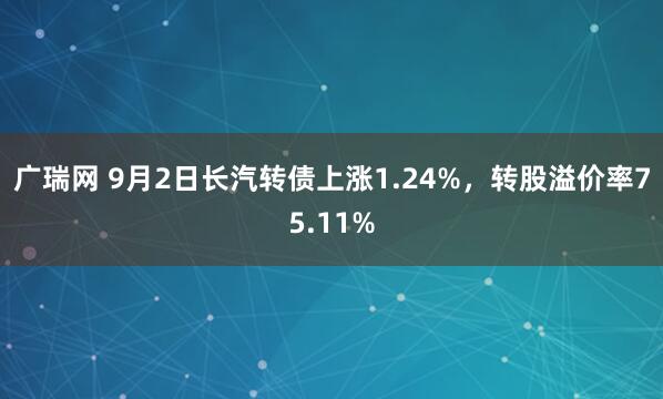 广瑞网 9月2日长汽转债上涨1.24%，转股溢价率75.11%